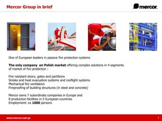 Mercor Group in brief

One of European leaders in passive fire protection systems
The only company on Polish market offering complex solutions in 4 segments
of market of fire protection :
Fire resistant doors, gates and partitions
Smoke and heat evacuation systems and rooflight systems
Mechanical fire ventilation
Fireproofing of building structures (in steel and concrete)
Mercor owns 7 subordinate companies in Europe and
8 production facilities in 5 European countries
Employment: ca 1000 persons

1

 