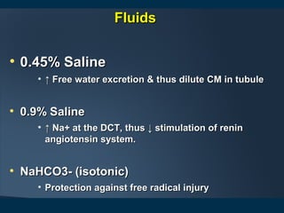 • 0.45% Saline0.45% Saline
• ↑↑ Free water excretion & thus dilute CM in tubuleFree water excretion & thus dilute CM in tubule
• 0.9% Saline0.9% Saline
• ↑↑ Na+ at the DCT, thus ↓ stimulation of reninNa+ at the DCT, thus ↓ stimulation of renin
angiotensin system.angiotensin system.
• NaHCO3- (isotonic)NaHCO3- (isotonic)
• Protection against free radical injuryProtection against free radical injury
FluidsFluids
 
