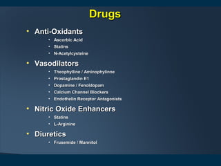 • Anti-OxidantsAnti-Oxidants
• Ascorbic AcidAscorbic Acid
• StatinsStatins
• N-AcetylcysteineN-Acetylcysteine
• VasodilatorsVasodilators
• Theophylline / AminophylinneTheophylline / Aminophylinne
• Prostaglandin E1Prostaglandin E1
• Dopamine / FenoldopamDopamine / Fenoldopam
• Calcium Channel BlockersCalcium Channel Blockers
• Endothelin Receptor AntagonistsEndothelin Receptor Antagonists
• Nitric Oxide EnhancersNitric Oxide Enhancers
• StatinsStatins
• L-ArginineL-Arginine
• DiureticsDiuretics
• Frusemide / MannitolFrusemide / Mannitol
DrugsDrugs
 