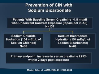 Prevention of CIN withPrevention of CIN with
Sodium BicarbonateSodium Bicarbonate
Merten GJ et al.Merten GJ et al. JAMAJAMA, 2004;291:2328-2334, 2004;291:2328-2334
Patients With Baseline Serum Creatinine >1.8 mg/dlPatients With Baseline Serum Creatinine >1.8 mg/dl
who Underwent Contrast Exposure (Iopamidol in All)who Underwent Contrast Exposure (Iopamidol in All)
N=137N=137
Sodium ChlorideSodium Chloride
Hydration (154 mEq/L ofHydration (154 mEq/L of
Sodium Chloride)Sodium Chloride)
N=68N=68
Sodium BicarbonateSodium Bicarbonate
Hydration (154 mEq/L ofHydration (154 mEq/L of
Sodium Bicarbonate)Sodium Bicarbonate)
N=69N=69
Primary endpoint: increase in serum creatinine ≥25%Primary endpoint: increase in serum creatinine ≥25%
within 2 days post-exposurewithin 2 days post-exposure
 
