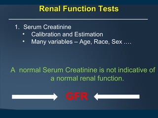 Renal Function TestsRenal Function Tests
1. Serum Creatinine
• Calibration and Estimation
• Many variables – Age, Race, Sex .…
A normal Serum Creatinine is not indicative of
a normal renal function.
GFR
 