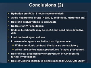 Conclusions (2)Conclusions (2)
• Hydration pre-PCI (12 hours recommended)Hydration pre-PCI (12 hours recommended)
• Avoid nephrotoxic drugs (NSAIDS, antibiotics, metformin etc)Avoid nephrotoxic drugs (NSAIDS, antibiotics, metformin etc)
• Role of n-acetylcysteine is disputableRole of n-acetylcysteine is disputable
• No Role for IV FenoldopamNo Role for IV Fenoldopam
• Sodium bicarbonate may be useful, but need more definitiveSodium bicarbonate may be useful, but need more definitive
datadata
• Limit contrast agent volumeLimit contrast agent volume
• Low-osmolar agents are better than high-osmolarLow-osmolar agents are better than high-osmolar
 Within non-ionic contrast, the data are contradictoryWithin non-ionic contrast, the data are contradictory
 Allow time before repeat procedures / staged procedures.Allow time before repeat procedures / staged procedures.
• Role of local drug delivery for prevention of CIN requiresRole of local drug delivery for prevention of CIN requires
further investigationfurther investigation
• Role of Cooling Therapy is being examined: COOL CIN StudyRole of Cooling Therapy is being examined: COOL CIN Study
 