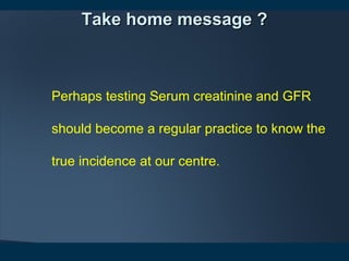 Take home message ?Take home message ?
Perhaps testing Serum creatinine and GFR 
should become a regular practice to know the 
true incidence at our centre.
 