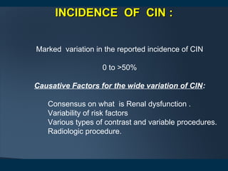 INCIDENCE OF CININCIDENCE OF CIN ::
Marked variation in the reported incidence of CIN
0 to >50%
Causative Factors for the wide variation of CIN:
Consensus on what is Renal dysfunction .
Variability of risk factors
Various types of contrast and variable procedures.
Radiologic procedure.
 