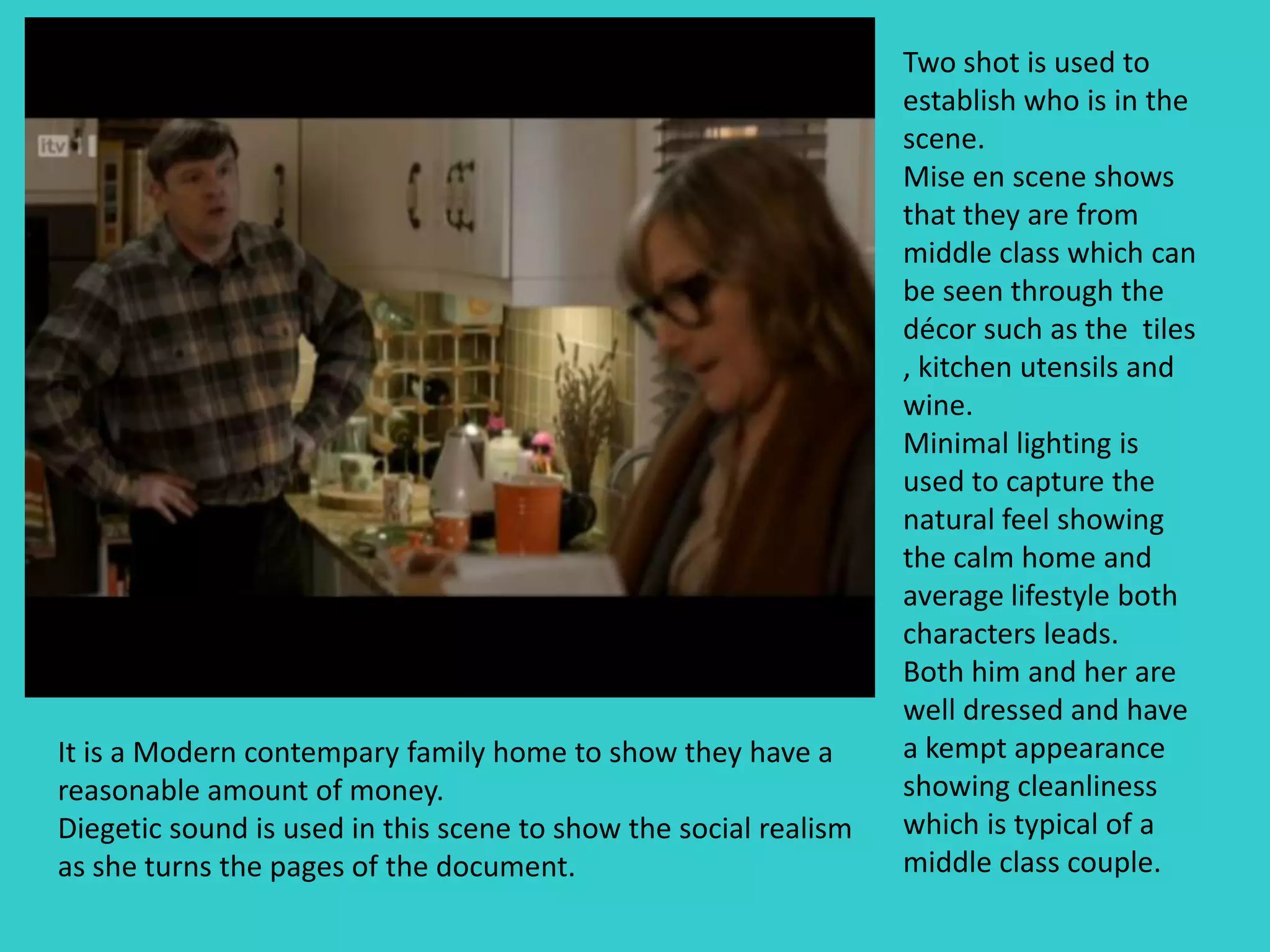 Two shot is used to
                                                                  establish who is in the
                                                                  scene.
                                                                  Mise en scene shows
                                                                  that they are from
                                                                  middle class which can
                                                                  be seen through the
                                                                  décor such as the tiles
                                                                  , kitchen utensils and
                                                                  wine.
                                                                  Minimal lighting is
                                                                  used to capture the
                                                                  natural feel showing
                                                                  the calm home and
                                                                  average lifestyle both
                                                                  characters leads.
                                                                  Both him and her are
                                                                  well dressed and have
It is a Modern contempary family home to show they have a         a kempt appearance
reasonable amount of money.                                       showing cleanliness
Diegetic sound is used in this scene to show the social realism   which is typical of a
as she turns the pages of the document.                           middle class couple.
 