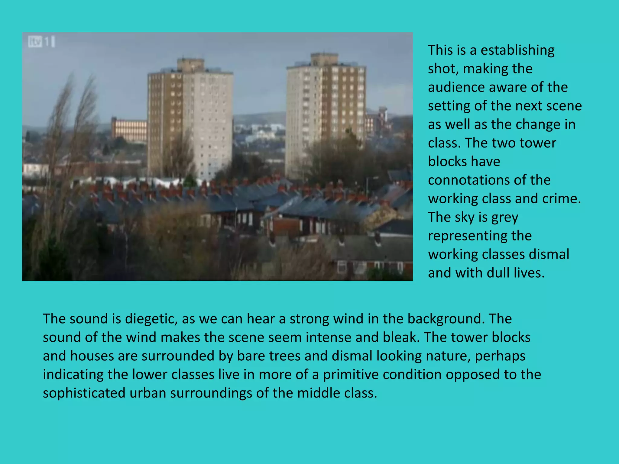 This is a establishing
                                                              shot, making the
                                                              audience aware of the
                                                              setting of the next scene
                                                              as well as the change in
                                                              class. The two tower
                                                              blocks have
                                                              connotations of the
                                                              working class and crime.
                                                              The sky is grey
                                                              representing the
                                                              working classes dismal
                                                              and with dull lives.

The sound is diegetic, as we can hear a strong wind in the background. The
sound of the wind makes the scene seem intense and bleak. The tower blocks
and houses are surrounded by bare trees and dismal looking nature, perhaps
indicating the lower classes live in more of a primitive condition opposed to the
sophisticated urban surroundings of the middle class.
 