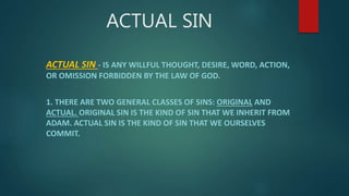 ACTUAL SIN
ACTUAL SIN - IS ANY WILLFUL THOUGHT, DESIRE, WORD, ACTION,
OR OMISSION FORBIDDEN BY THE LAW OF GOD.
1. THERE ARE TWO GENERAL CLASSES OF SINS: ORIGINAL AND
ACTUAL. ORIGINAL SIN IS THE KIND OF SIN THAT WE INHERIT FROM
ADAM. ACTUAL SIN IS THE KIND OF SIN THAT WE OURSELVES
COMMIT.
 