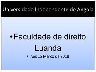 Universidade Independente de Angola
•Faculdade de direito
Luanda
• Aos 15 Março de 2018
 