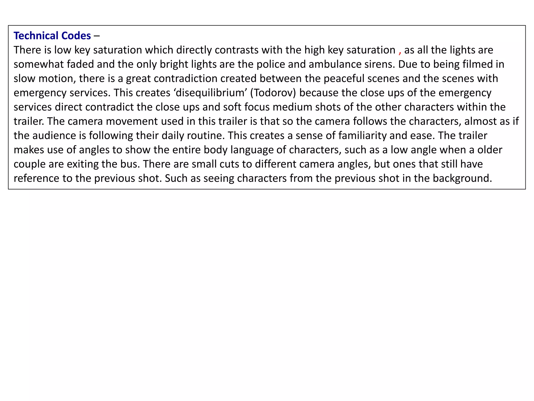 Technical Codes –
There is low key saturation which directly contrasts with the high key saturation , as all the lights are
somewhat faded and the only bright lights are the police and ambulance sirens. Due to being filmed in
slow motion, there is a great contradiction created between the peaceful scenes and the scenes with
emergency services. This creates ‘disequilibrium’ (Todorov) because the close ups of the emergency
services direct contradict the close ups and soft focus medium shots of the other characters within the
trailer. The camera movement used in this trailer is that so the camera follows the characters, almost as if
the audience is following their daily routine. This creates a sense of familiarity and ease. The trailer
makes use of angles to show the entire body language of characters, such as a low angle when a older
couple are exiting the bus. There are small cuts to different camera angles, but ones that still have
reference to the previous shot. Such as seeing characters from the previous shot in the background.
 