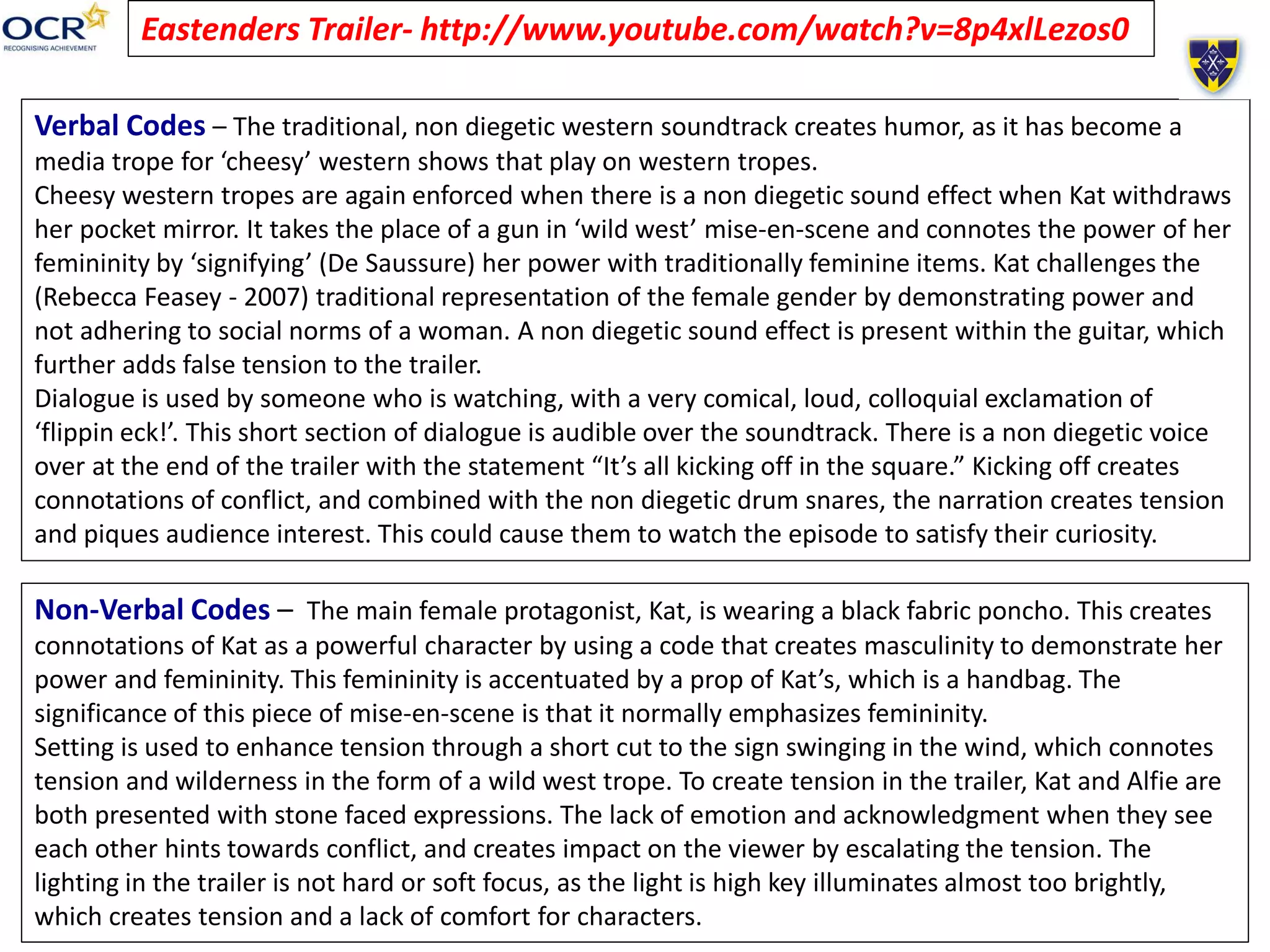 Eastenders Trailer- http://www.youtube.com/watch?v=8p4xlLezos0
Verbal Codes – The traditional, non diegetic western soundtrack creates humor, as it has become a
media trope for ‘cheesy’ western shows that play on western tropes.
Cheesy western tropes are again enforced when there is a non diegetic sound effect when Kat withdraws
her pocket mirror. It takes the place of a gun in ‘wild west’ mise-en-scene and connotes the power of her
femininity by ‘signifying’ (De Saussure) her power with traditionally feminine items. Kat challenges the
(Rebecca Feasey - 2007) traditional representation of the female gender by demonstrating power and
not adhering to social norms of a woman. A non diegetic sound effect is present within the guitar, which
further adds false tension to the trailer.
Dialogue is used by someone who is watching, with a very comical, loud, colloquial exclamation of
‘flippin eck!’. This short section of dialogue is audible over the soundtrack. There is a non diegetic voice
over at the end of the trailer with the statement “It’s all kicking off in the square.” Kicking off creates
connotations of conflict, and combined with the non diegetic drum snares, the narration creates tension
and piques audience interest. This could cause them to watch the episode to satisfy their curiosity.
Non-Verbal Codes – The main female protagonist, Kat, is wearing a black fabric poncho. This creates
connotations of Kat as a powerful character by using a code that creates masculinity to demonstrate her
power and femininity. This femininity is accentuated by a prop of Kat’s, which is a handbag. The
significance of this piece of mise-en-scene is that it normally emphasizes femininity.
Setting is used to enhance tension through a short cut to the sign swinging in the wind, which connotes
tension and wilderness in the form of a wild west trope. To create tension in the trailer, Kat and Alfie are
both presented with stone faced expressions. The lack of emotion and acknowledgment when they see
each other hints towards conflict, and creates impact on the viewer by escalating the tension. The
lighting in the trailer is not hard or soft focus, as the light is high key illuminates almost too brightly,
which creates tension and a lack of comfort for characters.
 