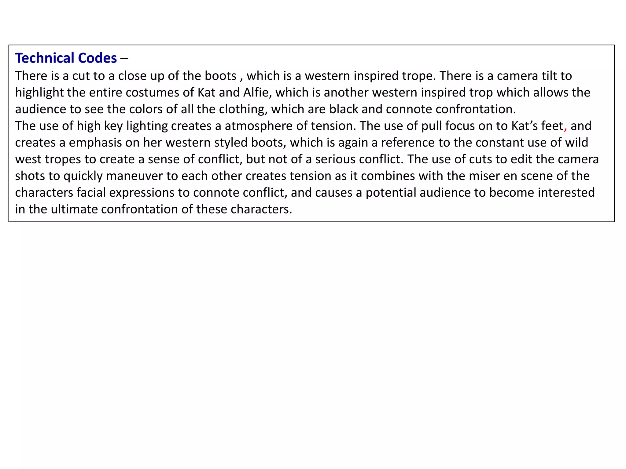 Technical Codes –
There is a cut to a close up of the boots , which is a western inspired trope. There is a camera tilt to
highlight the entire costumes of Kat and Alfie, which is another western inspired trop which allows the
audience to see the colors of all the clothing, which are black and connote confrontation.
The use of high key lighting creates a atmosphere of tension. The use of pull focus on to Kat’s feet, and
creates a emphasis on her western styled boots, which is again a reference to the constant use of wild
west tropes to create a sense of conflict, but not of a serious conflict. The use of cuts to edit the camera
shots to quickly maneuver to each other creates tension as it combines with the miser en scene of the
characters facial expressions to connote conflict, and causes a potential audience to become interested
in the ultimate confrontation of these characters.
 