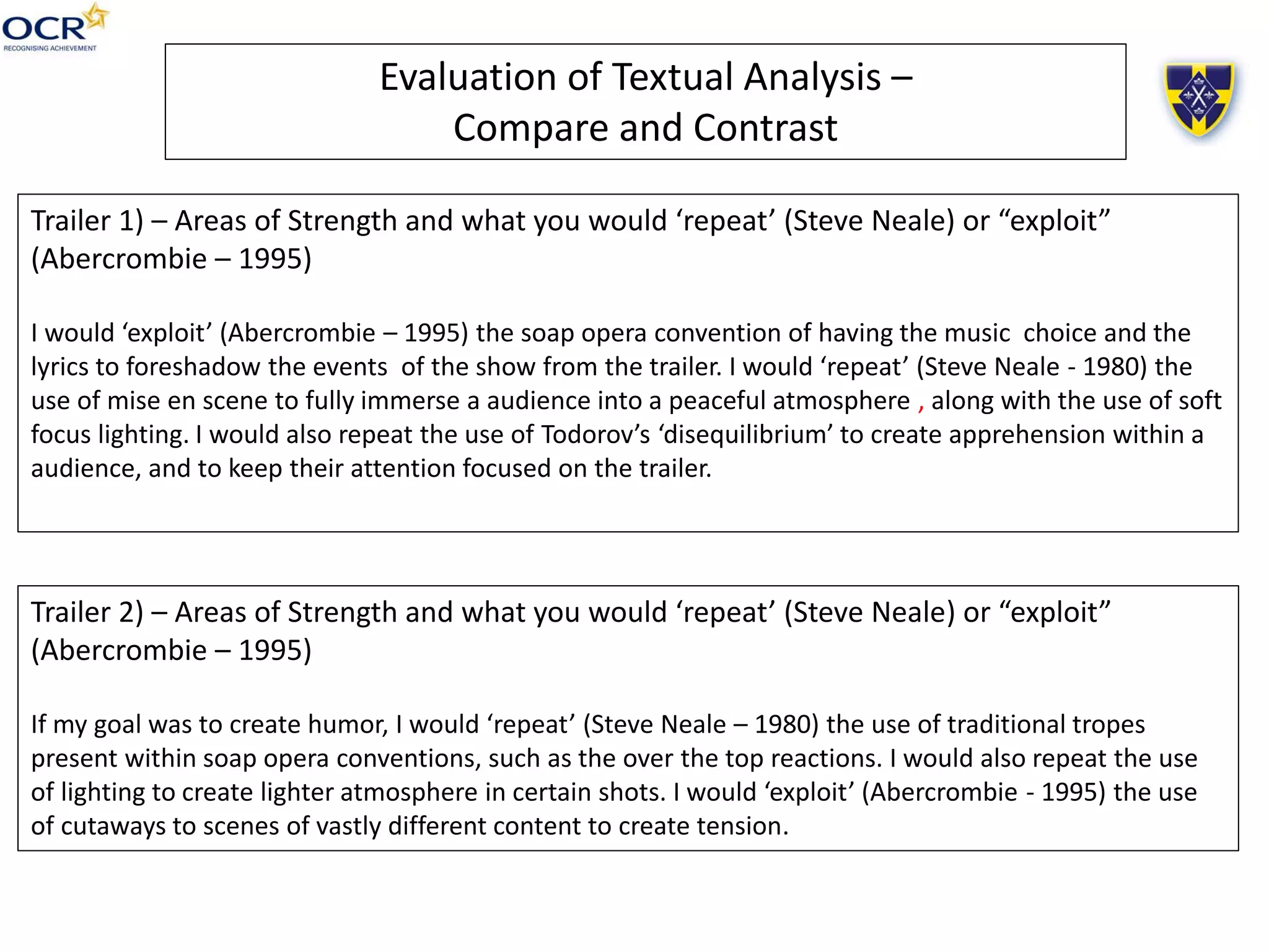 Evaluation of Textual Analysis –
Compare and Contrast
Trailer 1) – Areas of Strength and what you would ‘repeat’ (Steve Neale) or “exploit”
(Abercrombie – 1995)
I would ‘exploit’ (Abercrombie – 1995) the soap opera convention of having the music choice and the
lyrics to foreshadow the events of the show from the trailer. I would ‘repeat’ (Steve Neale - 1980) the
use of mise en scene to fully immerse a audience into a peaceful atmosphere , along with the use of soft
focus lighting. I would also repeat the use of Todorov’s ‘disequilibrium’ to create apprehension within a
audience, and to keep their attention focused on the trailer.
Trailer 2) – Areas of Strength and what you would ‘repeat’ (Steve Neale) or “exploit”
(Abercrombie – 1995)
If my goal was to create humor, I would ‘repeat’ (Steve Neale – 1980) the use of traditional tropes
present within soap opera conventions, such as the over the top reactions. I would also repeat the use
of lighting to create lighter atmosphere in certain shots. I would ‘exploit’ (Abercrombie - 1995) the use
of cutaways to scenes of vastly different content to create tension.
 
