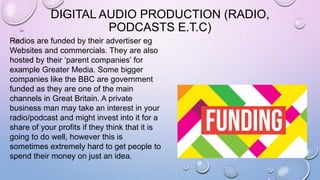 DIGITAL AUDIO PRODUCTION (RADIO,
PODCASTS E.T.C)
Radios are funded by their advertiser eg
Websites and commercials. They are also
hosted by their ‘parent companies’ for
example Greater Media. Some bigger
companies like the BBC are government
funded as they are one of the main
channels in Great Britain. A private
business man may take an interest in your
radio/podcast and might invest into it for a
share of your profits if they think that it is
going to do well, however this is
sometimes extremely hard to get people to
spend their money on just an idea.
 