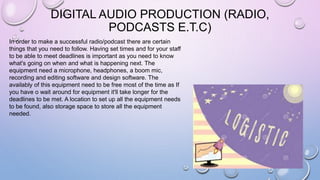 DIGITAL AUDIO PRODUCTION (RADIO,
PODCASTS E.T.C)
In order to make a successful radio/podcast there are certain
things that you need to follow. Having set times and for your staff
to be able to meet deadlines is important as you need to know
what's going on when and what is happening next. The
equipment need a microphone, headphones, a boom mic,
recording and editing software and design software. The
availably of this equipment need to be free most of the time as If
you have o wait around for equipment it'll take longer for the
deadlines to be met. A location to set up all the equipment needs
to be found, also storage space to store all the equipment
needed.
 