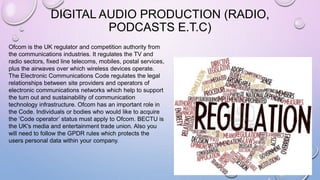 DIGITAL AUDIO PRODUCTION (RADIO,
PODCASTS E.T.C)
Ofcom is the UK regulator and competition authority from
the communications industries. It regulates the TV and
radio sectors, fixed line telecoms, mobiles, postal services,
plus the airwaves over which wireless devices operate.
The Electronic Communications Code regulates the legal
relationships between site providers and operators of
electronic communications networks which help to support
the turn out and sustainability of communication
technology infrastructure. Ofcom has an important role in
the Code. Individuals or bodies who would like to acquire
the ‘Code operator’ status must apply to Ofcom. BECTU is
the UK's media and entertainment trade union. Also you
will need to follow the GPDR rules which protects the
users personal data within your company.
 