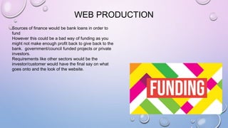 WEB PRODUCTION
Sources of finance would be bank loans in order to
fund
However this could be a bad way of funding as you
might not make enough profit back to give back to the
bank. government/council funded projects or private
investors.
Requirements like other sectors would be the
investor/customer would have the final say on what
goes onto and the look of the website.
 