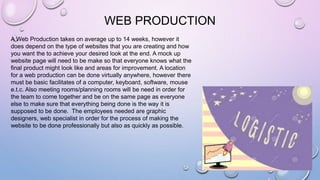 WEB PRODUCTION
A Web Production takes on average up to 14 weeks, however it
does depend on the type of websites that you are creating and how
you want the to achieve your desired look at the end. A mock up
website page will need to be make so that everyone knows what the
final product might look like and areas for improvement. A location
for a web production can be done virtually anywhere, however there
must be basic facilitates of a computer, keyboard, software, mouse
e.t.c. Also meeting rooms/planning rooms will be need in order for
the team to come together and be on the same page as everyone
else to make sure that everything being done is the way it is
supposed to be done. The employees needed are graphic
designers, web specialist in order for the process of making the
website to be done professionally but also as quickly as possible.
 