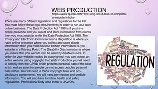 WEB PRODUCTION
There are many different legislation and regulations for the UK.
You must follow these legal requirements in order to run your own
online business. The Data Protection Act 1998 is if you have
online presence and you collect and store information from clients
then you must register under the Data Protection Act 1998. The
Privacy and Electronic Communications Regulation is where you
have online presence where you collect and store clients
information then you must disclose certain information on you
website in a Privacy Policy. The Disability Discrimination is where
you insure that you website can be used by disabled users. In
order for your website not too be copyrighted, you can protect an
entire website using copyright. For Web Production you will need
to comply with the GPRD which protects personal data of the user
which makes sure that people cannot access peoples personal
data within. You will need to follow copyright laws and non-
disclosure agreements. You will need permission and credible
information. You will also have to follow health and safety
regulations. Professional body wise there is UKWDA.
https://www.quora.com/How-long-will-it-take-to-complete-
a-websitehnhghy
 