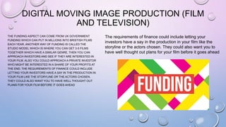 DIGITAL MOVING IMAGE PRODUCTION (FILM
AND TELEVISION)
THE FUNDING ASPECT CAN COME FROM UK GOVERNMENT
FUNDING WHICH CAN PUT IN MILLIONS INTO BRISTISH FILMS
EACH YEAR. ANOTHER WAY OF FUNDING IS CALLED THE
STUDIO MODEL WHICH IS WHERE YOU CAN GET 3-5 FILMS
TOGETHER WHICH HAVE A SIMILAR GENRE, THEN YOU CAN
APPROACH INVESTORS AND SEE IF THEY ARE INTERESTED IN
YOUR FILM. ALSO YOU COULD APPROACH A PRIVATE INVESTOR
WHO MIGHT BE INTERESTED IN A SHARE OF YOUR PROFITS AT
THE END. THE REQUIREMENTS OF FINANCE COULD INCLUDE
LETTING YOUR INVESTORS HAVE A SAY IN THE PRODUCTION IN
YOUR FILM LIKE THE STORYLINE OR THE ACTORS CHOSEN.
THEY COULD ALSO WANT YOU TO HAVE WELL THOUGHT OUT
PLANS FOR YOUR FILM BEFORE IT GOES AHEAD
The requirements of finance could include letting your
investors have a say in the production in your film like the
storyline or the actors chosen. They could also want you to
have well thought out plans for your film before it goes ahead
 