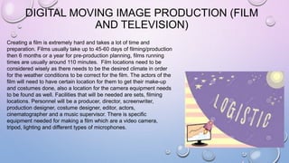 DIGITAL MOVING IMAGE PRODUCTION (FILM
AND TELEVISION)
Creating a film is extremely hard and takes a lot of time and
preparation. Films usually take up to 45-60 days of filming/production
then 6 months or a year for pre-production planning, films running
times are usually around 110 minutes. Film locations need to be
considered wisely as there needs to be the desired climate in order
for the weather conditions to be correct for the film. The actors of the
film will need to have certain location for them to get their make-up
and costumes done, also a location for the camera equipment needs
to be found as well. Facilities that will be needed are sets, filming
locations. Personnel will be a producer, director, screenwriter,
production designer, costume designer, editor, actors,
cinematographer and a music supervisor. There is specific
equipment needed for making a film which are a video camera,
tripod, lighting and different types of microphones.
 