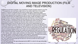 DIGITAL MOVING IMAGE PRODUCTION (FILM
AND TELEVISION)
Clearances are all about copyright, if you would like to include copyright material in your film
or TV programme, you must have a right to do so. Your either need a form of an outright
transfer or a licence of copyright from the owner of these rights. Organising a rights
clearance in order to not get in trouble for copyright. The Mechanical-Copyright Protection
Society makes agreements with people who wish to record an distribute product containing
copyright musical works and collects licence fees for these. Health and Safety is taken
extremely serious, the line of responsibility runs from the Producer to the Production
Manager and the 1st Assistant Director and the finally all of the crew members that have a
duty of care which is recognised by the law. Risk assessments need to be taken by
identifying all the hazard, evaluate the risks then seek a solution to control the risk.
Safeguarding needs to be put into place and how many hours children/adults can work
needs to be followed by the law. There are a few regulations that need to be followed when
in production of film and TV production to ensure that the UK remains film-friendly. There are
a few Unions that practice the regulations, The UK unions provide guidance and support pay
rates and working practices, Equity is a UK trade union for professional performers and
creative practitioners, BECTU is the UK’s media and entertainment trade union and The
Writers Guild of Great Britain (WGGB) which is the trade representing professional writers in
TV, film, theatre, radio, books, poetry, animation and video games. The regulations involve
working with children, working with animals, using weapons, using explosives and smoking
laws. All regulations must be followed otherwise you are breaking the law.
Ofcom is the regulator for the communications services that are used and relied on each
day. They make sure that people get the best from services provided and also prevent
people getting scammed.
You will need to get your film age rating approved by BBFC in order for the age rating to be
approved professionally.
 