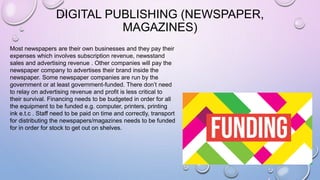DIGITAL PUBLISHING (NEWSPAPER,
MAGAZINES)
Most newspapers are their own businesses and they pay their
expenses which involves subscription revenue, newsstand
sales and advertising revenue . Other companies will pay the
newspaper company to advertises their brand inside the
newspaper. Some newspaper companies are run by the
government or at least government-funded. There don’t need
to relay on advertising revenue and profit is less critical to
their survival. Financing needs to be budgeted in order for all
the equipment to be funded e.g. computer, printers, printing
ink e.t.c . Staff need to be paid on time and correctly, transport
for distributing the newspapers/magazines needs to be funded
for in order for stock to get out on shelves.
 