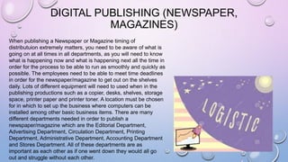 DIGITAL PUBLISHING (NEWSPAPER,
MAGAZINES)
When publishing a Newspaper or Magazine timing of
distributuion extremely matters, you need to be aware of what is
going on at all times in all departments, as you will need to know
what is happening now and what is happening next all the time in
order for the process to be able to run as smoothly and quickly as
possible. The employees need to be able to meet time deadlines
in order for the newspaper/magazine to get out on the shelves
daily. Lots of different equipment will need to used when in the
publishing productions such as a copier, desks, shelves, storage
space, printer paper and printer toner. A location must be chosen
for in which to set up the business where computers can be
installed among other basic business items. There are many
different departments needed in order to publish a
newspaper/magazine which are the Editorial Department,
Advertising Department, Circulation Department, Printing
Department, Administrative Department, Accounting Department
and Stores Department. All of these departments are as
important as each other as if one went down they would all go
out and struggle without each other.
 