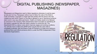 DIGITAL PUBLISHING (NEWSPAPER,
MAGAZINES)
Newspapers and Magazines need to follow regulations otherwise it could be seen
as bias and not true. Newspaper editors have to follow the rules of the Editor’s
Code of Practice. Copyright is a legal right that resides with the person who has
created the work which means no one else is allowed to use or reproduce someone
else's work in any way either permission. Health and Safety needs to be followed
by everyone in the company. Risk assessments need to be taken by identifying all
the hazard, evaluate the risks then seek a solution to control the risk. The
NewsGuild-CWA is a labour union which improves wages and working conditions.
You will also have to follow the GPDR which insures that the users data is
completely protected. Also the Editors Code Of Practise is to make sure nothing is
published that could offend someone which is under the IPSO (Independent Press
Standards Organisation).
 