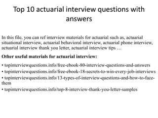 Top 10 actuarial interview questions with 
answers 
In this file, you can ref interview materials for actuarial such as, actuarial 
situational interview, actuarial behavioral interview, actuarial phone interview, 
actuarial interview thank you letter, actuarial interview tips … 
Other useful materials for actuarial interview: 
• topinterviewquestions.info/free-ebook-80-interview-questions-and-answers 
• topinterviewquestions.info/free-ebook-18-secrets-to-win-every-job-interviews 
• topinterviewquestions.info/13-types-of-interview-questions-and-how-to-face-them 
• topinterviewquestions.info/top-8-interview-thank-you-letter-samples 
 