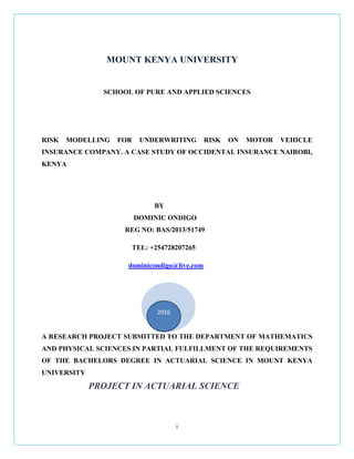 i
MOUNT KENYA UNIVERSITY
SCHOOL OF PURE AND APPLIED SCIENCES
RISK MODELLING FOR UNDERWRITING RISK ON MOTOR VEHICLE
INSURANCE COMPANY. A CASE STUDY OF OCCIDENTAL INSURANCE NAIROBI,
KENYA
BY
DOMINIC ONDIGO
REG NO: BAS/2013/51749
TEL: +254728207265
dominicondigo@live.com
A RESEARCH PROJECT SUBMITTED TO THE DEPARTMENT OF MATHEMATICS
AND PHYSICAL SCIENCES IN PARTIAL FULFILLMENT OF THE REQUIREMENTS
OF THE BACHELORS DEGREE IN ACTUARIAL SCIENCE IN MOUNT KENYA
UNIVERSITY
PROJECT IN ACTUARIAL SCIENCE
C
c
c
2
2
2
2
2
2
2
2
2
0
1
2
2016
 