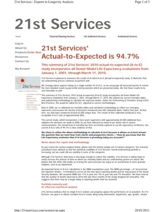 21st Services - Experts in Longevity Analysis                                                                                             Page 1 of 3




21st Services
Home                                       Financial Planning Services           Life Settlement Services              Institutional Services


Log In
About Us
Products/Order Now
                                  21st Services'
Resources                         Actual-to-Expected is 94.7%
Contact Us
                                  This summary of 21st Services' 2010 actual-to-expected (A-to-E)
My Account                        study incorporates all Senior Model Life Expectancy evaluations from
                                  January 1, 2001, through March 11, 2010.
                                  21st Services is pleased to announce the results of its latest A-to-E (Actual-to-Expected) study. It illustrates that
                                  our underwriting process continues to perform well.

                                  We strongly advise against relying on a single number for A-to-E, so we encourage all interested parties to review
                                  the more detailed results by percentile and by duration which are presented below. We find those results to be
  Experts in Longevity Analysis   very favorable as well.
           • Customized Longevity
             Planning
                                   This summary of 21st Services' 2010 actual-to-expected (A-to-E) study incorporates all Senior Model Life
             Reports/CLPR          Expectancy evaluations from January 1, 2001, through March 11, 2010. We utilized our current mortality tables
           • Life Expectancy       and underwriting methodology to calculate the expected deaths. Under the forthcoming LE Providers Group (LEPr)
             Certificates          Best Practices, this would be called the A-E, adjusted to current methodologies.
           • Senior Mortality Data
           • Policy Tracking       Back in 2008, we re-calibrated our mortality tables and calculation methodology to reflect our emerging
           • Custom Services
                                  experience and because the Society of Actuaries introduced new VBT (Valuation Basic Tables) that year. At that
                                  time, our data base numbered around 52,000 unique lives. The results of that calibration produced a very
                                  acceptable A-to-E ratio of approximately 98%..

                                  The current study, which incorporates 2 more years experience with approximately 30,000 additional lives,
                                  validates the decisions we made in 2008. As we have indicated to many of our clients and in various
                                  communications, the overall level of mortality has been accurately captured in our life expectancy certificates. Our
                                  current A-to-E ratio of 94.7% is clear evidence of that.

                                  We chose to utilize the above methodology to calculate A-to-E because it allows us to best answer
                                  the question that we most hear from clients and prospective clients – “How do you know that the
                                  Life Expectancy estimates that 21st Services is providing today are accurate?”

                                  Notes about the report and methodology

                                  As you review the various analyses below, please note the limited sample size in various categories. Our actuarial
                                  consultants have advised us that the statistical credibility of 21st Services' overall underwriting portfolio is
                                  increasing, but we could still see volatility in some of the categories.

                                  Although 21st Services' data base is now large enough to reduce this volatility, 21st Services is taking steps to
                                  vastly increase the amount of data on which our mortality tables and our underwriting system are based. We
                                  believe that this effort will enable us to bring the same precision we enjoy on an overall basis to more granular
                                  analyses, such as by impairment.

                                  An important factor in A-to-E calculations is the IBNR assumptions used. The IBNR percentage – of “incurred but
                                  not reported” deaths – is intended to correct for the time lag in reporting deaths and for inaccuracies in the Social
                                  Security database. We assumed IBNR was 11% in year one, 9% in year two and 7% thereafter. We have noticed
                                  that the number of deaths observed in 2010 (the last three months of the study) dropped off somewhat. This
                                  suggests that there may be a longer delay in reporting deaths than we assumed.

                                  Portfolio maturity and
                                  its effect on statistical analysis

                                  21st Services believes that no single A-to-E statistic can properly capture the performance of LE providers. At 21st
                                  Services, our goal is to deliver excellent A-to-E results along many dimensions: impairment, age, gender, smoker




http://21stservices.com/science/ae.aspx                                                                                                   28/03/2011
 