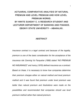 1


  ACTUARIAL COMPARATIVE ANALYSIS OF NATURAL
   PREMIUM AND LEVEL PREMIUM AND HOW LEVEL
                      PREMIUM WORKS.
  BY NWITE SUNDAY C. A RESEARCH STUDENT AND
 LECTURER DEPARTMENT OF BANKING AND FINANCE.
        EBONYI STATE UNIVERSITY – ABAKALIKI.




                           ABSTRACT




Insurance contract is a legal contract and because of the legality,

premium is one of the basic consideration for the acceptance of the

insurance risk Canning Vs Farquahar (1868) stated “NO PREMIUM

NO INSURANCE” and Ivamy (1979) defined insurance as a contract.

Based on these, it is necessary to know how companies determine

their premium charges either on natural method and level premium

method and it was found that premium under level premium was

better than natural premium and illustrations were made on the

possibilities and recommended that companies should use level

premium method rather than natural premium.
 