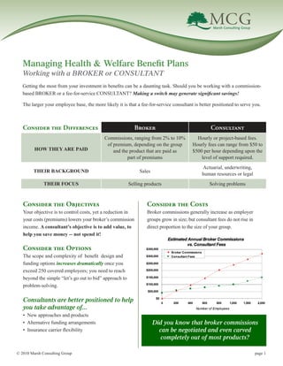 Managing Health & Welfare Benefit Plans
 Working with a BROKER or CONSULTANT
 Getting the most from your investment in benefits can be a daunting task. Should you be working with a commission-
 based BROKER or a fee-for-service CONSULTANT? Making a switch may generate significant savings!

 The larger your employee base, the more likely it is that a fee-for-service consultant is better positioned to serve you.



 Consider the Differences                                 Broker                                 Consultant
                                          Commissions, ranging from 2% to 10%            Hourly or project-based fees.
                                           of premium, depending on the group          Hourly fees can range from $50 to
      HOW THEY ARE PAID                       and the product that are paid as         $500 per hour depending upon the
                                                     part of premiums                      level of support required.
                                                                                            Actuarial, underwriting,
      THEIR BACKGROUND                                      Sales
                                                                                            human resources or legal
           THEIR FOCUS                                 Selling products                         Solving problems



 Consider the Objectives                                        Consider the Costs
 Your objective is to control costs, yet a reduction in         Broker commissions generally increase as employer
 your costs (premiums) lowers your broker’s commission          groups grow in size; but consultant fees do not rise in
 income. A consultant’s objective is to add value, to           direct proportion to the size of your group.
 help you save money -- not spend it!

 Consider the Options
 The scope and complexity of benefit design and
 funding options increases dramatically once you
 exceed 250 covered employees; you need to reach
 beyond the simple “let’s go out to bid” approach to
 problem-solving.

 Consultants are better positioned to help
 you take advantage of...
 • New approaches and products
 • Alternative funding arrangements                                 Did you know that broker commissions
 • Insurance carrier flexibility                                      can be negotiated and even carved
                                                                      completely out of most products?

© 2010 Marsh Consulting Group								                                                                               	     page 1
 
