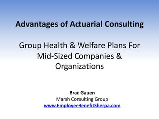 Advantages of Actuarial Consulting

Group Health & Welfare Plans For
    Mid-Sized Companies &
        Organizations

                Brad Gauen
          Marsh Consulting Group
       www.EmployeeBenefitSherpa.com
 