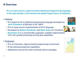 R Overview

     R is an open-source, object-oriented statistical programming language.
     In the past decade, it has become the global lingua franca of statistics.


• History:
     • R is based on the S statistical programming language developed by
       John Chambers at Bell labs in the 1980’s
     • R is an open-source implementation of the S language
     • Developed by Robert Gentlemen and Ross Ihaka at U Auckland
     • Revolution R is a commercially supported, scalable implementation
       of R, with parallel processing and big data capabilities


• Features:
     • R is an interactive, object-oriented programming environment
     • R has advanced graphical capabilities
     • Statisticians around the world contribute add-on packages


14   Deloitte Analytics Institute                                          © 2010 Deloitte LLP
 