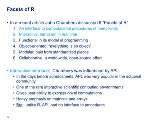 Facets of R

• In a recent article John Chambers discussed 6 “Facets of R”
     1.    An interface to computational procedures of many kinds
     2.    Interactive, hands-on in real time
     3.    Functional in its model of programming
     4.    Object-oriented, “everything is an object”
     5.    Modular, built from standardized pieces
     6.    Collaborative, a world-wide, open-source effort


• Interactive interface: Chambers was influenced by APL
     • In the days before spreadsheets, APL was very popular in the actuarial
       community
     • One of the rare interactive scientific computing environments
     • Gives user ability to express novel computations
     • Heavy emphasis on matrices and arrays
     • But: unlike R, APL had no interface to procedures

16   Deloitte Analytics Institute                                          © 2010 Deloitte LLP
 