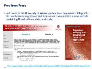Free from Frees

• Jed Frees at the University of Wisconsin-Madison has made R integral to
  his new book on regression and time series. He maintains a nice website
  containing R instructions, data, and code.




     http://instruction.bus.wisc.edu/jfrees/jfreesbooks/Regression%20Modeling/BookWebDec2010/learnR.html
19    Deloitte Analytics Institute                                                         © 2010 Deloitte LLP
 