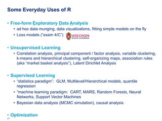 Some Everyday Uses of R

• Free-form Exploratory Data Analysis
     • ad hoc data munging, data visualizations, fitting simple models on the fly
     • Loss models (“exam 4/C”)


• Unsupervised Learning
     • Correlation analysis, principal component / factor analysis, variable clustering,
       k-means and hierarchical clustering, self-organizing maps, association rules
       (aka “market basket analysis”), Latent Dirichlet Analysis


• Supervised Learning
     • “statistics paradigm”: GLM, Multilevel/Hierarchical models, quantile
       regression
     • “machine learning paradigm: CART, MARS, Random Forests, Neural
       Networks, Support Vector Machines
     • Bayesian data analysis (MCMC simulation), causal analysis


• Optimization
21   Deloitte Analytics Institute                                              © 2010 Deloitte LLP
 