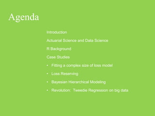 Agenda
         Introduction

         Actuarial Science and Data Science

         R Background

         Case Studies

         • Fitting a complex size of loss model

         • Loss Reserving

         • Bayesian Hierarchical Modeling

         • Revolution: Tweedie Regression on big data
 