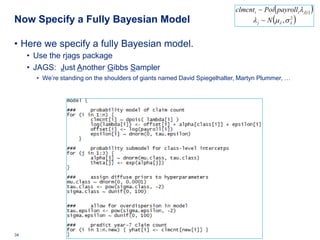 clmcnti ~ Poi ( payrolli λ j[ i ] )
Now Specify a Fully Bayesian Model                                                             (
                                                                                    λ j ~ N µλ , σ λ
                                                                                                   2
                                                                                                             )

• Here we specify a fully Bayesian model.
     • Use the rjags package
     • JAGS: Just Another Gibbs Sampler
          • We’re standing on the shoulders of giants named David Spiegelhalter, Martyn Plummer, …




34   Deloitte Analytics Institute                                                                  © 2010 Deloitte LLP
 