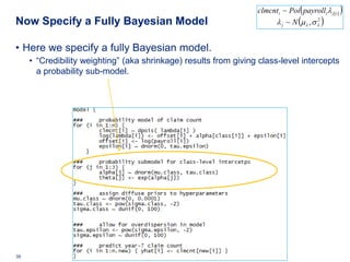 clmcnti ~ Poi ( payrolli λ j[ i ] )
Now Specify a Fully Bayesian Model                                                (
                                                                       λ j ~ N µλ , σ λ
                                                                                      2
                                                                                                )

• Here we specify a fully Bayesian model.
     • “Credibility weighting” (aka shrinkage) results from giving class-level intercepts
       a probability sub-model.




38   Deloitte Analytics Institute                                                     © 2010 Deloitte LLP
 
