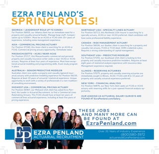 EZRA PENLAND 
ACTUARIAL RECRUITMENT 
Over 35 Years of Industry Experience (800)580-3972 
actuaries@EzraPenland.com 
THESE JOBS 
AND MANY MORE CAN 
BE FOUND AT 
EzraPenland.com 
EZRA PENLAND’S 
SPRING ROLES! 
GEORGIA - LEADERSHIP ROLE UP TO $250K+ 
For Position 56655, our Atlanta client has an immediate need for a property and casualty actuarial leader. Manage large staff. Compensation up to $250K+. Must be an ACAS or FCAS with 15+ years of experience, including some management experience. 
ASIA - COMMERCIAL PRICING ACTUARY 
For Position 57240, this Asian client is searching for an ACAS or FCAS. Commercial pricing actuary opportunity. Immediate need. 
MASSACHUSETTS - ACAS / NEAR-ACAS 
For Position 57217, this Massachusetts commercial and personal property and casualty insurance writer seeks a near-ACAS or ACAS actuary. Requires at least four years of experience. Must have exceptional actuarial modeling and programming skills. Exam study program in place. 
AUSTRALIA - SENIOR PREDICTIVE MODELER 
Australian client now seeks a property and casualty (general insurance) actuary with predictive modeling experience for Position 56235. Requires at least 10 years of actuarial / statistical experience. Unique opportunity to work with a variety of professionals in a non-traditional consulting environment. 
MIDWEST USA - COMMERCIAL PRICING ACTUARY 
For Position 56967, our Midwest USA client has asked Ezra Penland, the Leader in Actuarial Recruitment, to find a Commercial Lines Ratemaking Actuary. This FCAS should have at least ten years of commercial lines actuarial experience, including at least five years of pricing experience. 
NORTHEAST USA - SPECIALTY LINES ACTUARY 
For Position 56713, this Northeast USA insurer is searching for a specialty actuary. ACAS or near-ACAS preferred. Ideal candidates will have some professional liability experience. 
CANADA - RISK MANAGEMENT ACTUARY 
For Position 56036, our Quebec client is searching for a property and casualty risk actuary. FCAS or FCIA ideal, CERA credential a plus. Requires a strong understanding of capital management. 
SOUTHEAST USA - PREDICTIVE MODELER 
For Position 57255, our Southeast USA client is looking to hire property and casualty insurance predictive modelers. Requires at least eight years of statistical analysis experience with insurance data. Management experience required. 
ILLINOIS - RESERVING ACTUARIES 
For Position 57075, property and casualty reserving actuaries are immediately sought in Illinois. ACAS / FCAS with 8 to 15 years of property and casualty actuarial experience preferred. 
NEW YORK - FINANCIAL ANALYSIS 
For Position 56876, our New York client seeks an FCAS or ACAS actuary with reserving skills for a just-opened financial analysis opportunity. 
OUR LEADING US ACTUARIAL SALARY SURVEYS ARE FOUND AT EzraPenland.com/Salary . 