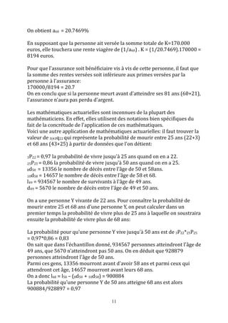 11 
On obtient a60 = 20.7469% 
En supposant que la personne ait versée la somme totale de K=170.000 
euros, elle touchera une rente viagère de (1/a60) . K = (1/20.7469).170000 = 
8194 euros. 
Pour que l'assurance soit bénéficiaire vis à vis de cette personne, il faut que 
la somme des rentes versées soit inférieure aux primes versées par la 
personne à l'assurance: 
170000/8194 = 20.7 
On en conclu que si la personne meurt avant d'atteindre ses 81 ans (60+21), 
l'assurance n'aura pas perdu d'argent. 
Les mathématiques actuarielles sont inconnues de la plupart des 
mathématiciens. En effet, elles utilisent des notations bien spécifiques du 
fait de la concrétude de l'application de ces mathématiques. 
Voici une autre application de mathématiques actuarielles: il faut trouver la 
valeur de 3|43q22 qui représente la probabilité de mourir entre 25 ans (22+3) 
et 68 ans (43+25) à partir de données que l'on détient: 
3P22 = 0,97 la probabilité de vivre jusqu'à 25 ans quand on en a 22. 
25P25 = 0,86 la probabilité de vivre jusqu'à 50 ans quand on en a 25. 
8d50 = 13356 le nombre de décès entre l'âge de 50 et 58ans. 
10d58 = 14657 le nombre de décès entre l'âge de 58 et 68. 
l49 = 934567 le nombre de survivants à l'âge de 49 ans. 
d49 = 5670 le nombre de décès entre l'âge de 49 et 50 ans. 
On a une personne Y vivante de 22 ans. Pour connaître la probabilité de 
mourir entre 25 et 68 ans d'une personne Y, on peut calculer dans un 
premier temps la probabilité de vivre plus de 25 ans à laquelle on soustraira 
ensuite la probabilité de vivre plus de 68 ans: 
La probabilité pour qu'une personne Y vive jusqu'à 50 ans est de 3P22*25P25 
= 0,97*0,86 = 0,83 
On sait que dans l'échantillon donné, 934567 personnes atteindront l'âge de 
49 ans, que 5670 n'atteindront pas 50 ans. On en déduit que 928879 
personnes atteindront l'âge de 50 ans. 
Parmi ces gens, 13356 mourront avant d'avoir 58 ans et parmi ceux qui 
attendront cet âge, 14657 mourront avant leurs 68 ans. 
On a donc l68 = l50 – (8d50 + 10d58) = 900884 
La probabilité qu'une personne Y de 50 ans atteigne 68 ans est alors 
900884/928897 = 0,97 
 