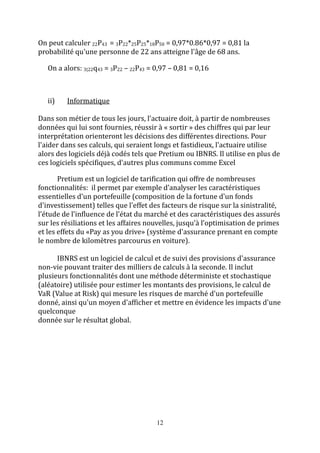 On peut calculer 22P43 = 3P22*25P25*18P50 = 0,97*0.86*0,97 = 0,81 la 
probabilité qu'une personne de 22 ans atteigne l'âge de 68 ans. 
On a alors: 3|22q43 = 3P22 – 22P43 = 0,97 – 0,81 = 0,16 
12 
ii) Informatique 
Dans son métier de tous les jours, l'actuaire doit, à partir de nombreuses 
données qui lui sont fournies, réussir à « sortir » des chiffres qui par leur 
interprétation orienteront les décisions des différentes directions. Pour 
l'aider dans ses calculs, qui seraient longs et fastidieux, l'actuaire utilise 
alors des logiciels déjà codés tels que Pretium ou IBNRS. Il utilise en plus de 
ces logiciels spécifiques, d'autres plus communs comme Excel 
Pretium est un logiciel de tarification qui offre de nombreuses 
fonctionnalités: il permet par exemple d’analyser les caractéristiques 
essentielles d'un portefeuille (composition de la fortune d'un fonds 
d'investissement) telles que l'effet des facteurs de risque sur la sinistralité, 
l’étude de l'influence de l'état du marché et des caractéristiques des assurés 
sur les résiliations et les affaires nouvelles, jusqu’à l’optimisation de primes 
et les effets du «Pay as you drive» (système d'assurance prenant en compte 
le nombre de kilomètres parcourus en voiture). 
IBNRS est un logiciel de calcul et de suivi des provisions d'assurance 
non-vie pouvant traiter des milliers de calculs à la seconde. Il inclut 
plusieurs fonctionnalités dont une méthode déterministe et stochastique 
(aléatoire) utilisée pour estimer les montants des provisions, le calcul de 
VaR (Value at Risk) qui mesure les risques de marché d'un portefeuille 
donné, ainsi qu'un moyen d'afficher et mettre en évidence les impacts d'une 
quelconque 
donnée sur le résultat global. 
 