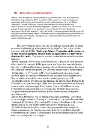 III. Rencontre avec deux actuaires 
Dans le cadre de ce projet, nous avons réussis à prendre contact avec deux personnes 
travaillant chez Groupama. Après avoir pris rendez-vous, nous sommes allé, dans le 
courant du mois de mars, au 8 rue d'Astorg, siège de Groupama à Paris, où Hélène 
Veeravalli (Chargée de Mission Assurance de Personnes au sein de la Direction 
Internationale et actuaire de formation) et Rémi Chaperon (actuaire) nous ont accordé 
près de 2h pour répondre à nos questions et nous présenter le métier d'actuaire. 
Nous avons abordé avec eux divers sujets tels que les évolutions possibles dans le métier, les 
relations inter-direction au sein de l'entreprise, les techniques mathématiques utilisées, les 
fondements de leurs calculs, … Pour finir, nous les avons questionnés sur leur parcours 
scolaire et professionnel: 
Hélène Veeravalli a passé son Bac Scientifique puis est allée en classe 
préparatoire Maths-sup à Montpellier au lycée Joffre. C'est là-bas qu'elle 
entendu parler de l'ISFA, l'Institut de Science Financière et d'Assurances, 
le plus ancien organisme universitaire français habilité à délivrer un 
diplôme d'actuaire. C'est donc le premier centre de formation d'actuaires 
français. 
Hélène Veeravalli préférait les mathématiques à la physique, c'est pourquoi 
elle a décidé de rejoindre l'ISFA pour avoir une formation essentiellement 
tournée vers les mathématiques. Là-bas, elle suivit une formation d'actuaire 
de 3ans pour obtenir le diplôme SAF (Science Actuarielles et Financières). 
L'intégration en 1ère année s'effectue principalement sur un concours 
national après les Classes Préparatoires aux Grandes Écoles Scientifiques. 
Une procédure d'administration sur titres est également possible. 
Une fois le diplôme SAF obtenu, Les titulaires du diplôme SAF d'Actuaire de 
l'Université de Lyon délivré par l'ISFA sont inscrits de droit comme actuaire 
associé sur le tableau unique des actuaires français. Ce tableau recense 
l'ensemble des actuaires français reconnus par L'institut des Actuaires, 
l'organisme français représentant la profession dont nous avons parlé 
précédemment. 
A la fin de sa formation, elle est embauchée a CNP assurance (Le premier 
assureur de personnes en France) et commence en tant que salariée où elle 
s'occupait de l'actuariat d'inventaire. Par la suite, elle intégra la direction 
internationale où elle pilotait certaines filiales d'Amérique du Sud. 
En 2007, Hélène Veeravalli a rejoint Groupama où elle est Chargée de 
Mission Assurances de Personnes au sein de la Direction Internationale. 
Concrètement, elle vérifie la coordination des filiales internationales, leurs 
contrats, ainsi que leurs stratégies. 
14 
 