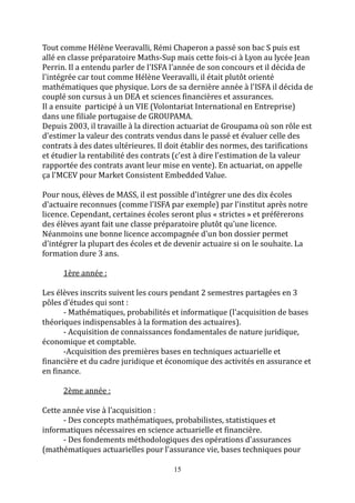 Tout comme Hélène Veeravalli, Rémi Chaperon a passé son bac S puis est 
allé en classe préparatoire Maths-Sup mais cette fois-ci à Lyon au lycée Jean 
Perrin. Il a entendu parler de l'ISFA l'année de son concours et il décida de 
l'intégrée car tout comme Hélène Veeravalli, il était plutôt orienté 
mathématiques que physique. Lors de sa dernière année à l'ISFA il décida de 
couplé son cursus à un DEA et sciences financières et assurances. 
Il a ensuite participé à un VIE (Volontariat International en Entreprise) 
dans une filiale portugaise de GROUPAMA. 
Depuis 2003, il travaille à la direction actuariat de Groupama où son rôle est 
d'estimer la valeur des contrats vendus dans le passé et évaluer celle des 
contrats à des dates ultérieures. Il doit établir des normes, des tarifications 
et étudier la rentabilité des contrats (c'est à dire l'estimation de la valeur 
rapportée des contrats avant leur mise en vente). En actuariat, on appelle 
ça l'MCEV pour Market Consistent Embedded Value. 
Pour nous, élèves de MASS, il est possible d'intégrer une des dix écoles 
d'actuaire reconnues (comme l'ISFA par exemple) par l'institut après notre 
licence. Cependant, certaines écoles seront plus « strictes » et préférerons 
des élèves ayant fait une classe préparatoire plutôt qu'une licence. 
Néanmoins une bonne licence accompagnée d'un bon dossier permet 
d'intégrer la plupart des écoles et de devenir actuaire si on le souhaite. La 
formation dure 3 ans. 
15 
1ère année : 
Les élèves inscrits suivent les cours pendant 2 semestres partagées en 3 
pôles d'études qui sont : 
- Mathématiques, probabilités et informatique (l'acquisition de bases 
théoriques indispensables à la formation des actuaires). 
- Acquisition de connaissances fondamentales de nature juridique, 
économique et comptable. 
-Acquisition des premières bases en techniques actuarielle et 
financière et du cadre juridique et économique des activités en assurance et 
en finance. 
2ème année : 
Cette année vise à l'acquisition : 
- Des concepts mathématiques, probabilistes, statistiques et 
informatiques nécessaires en science actuarielle et financière. 
- Des fondements méthodologiques des opérations d'assurances 
(mathématiques actuarielles pour l'assurance vie, bases techniques pour 
 