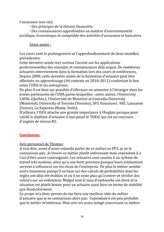 16 
l'assurance non vie). 
- Des principes de la théorie financière. 
- Des connaissances approfondies en matière d'environnement 
juridique, économique et comptable des activités d'assurance et bancaires. 
3ème année : 
Les cours sont le prolongement et l'approfondissement de deux anné&es 
précédentes. 
Cette dernière année met surtout l'accent sur les applications 
professionnelles des concepts et connaissances déjà acquis. De nombreux 
actuaires interviennent dans la formation lors des cours et conférences. 
Depuis 2000, cette dernière année de la formation d'actuaire peut être 
effectuée en apprentissage (44 contrats en 2010-2011) confortant le lien 
entre l'ISFA et les entreprises. 
De plus il est bien sur possible d'effectuer un semestre à l'étranger dans les 
écoles partenaires de l'ISFA parmi lesquelles : entre autres, l'Univercity 
LAVAL (Québec), l'Université de Montréal et Concodia Univercity 
(Montréal), Univercity of Toronto (Toronto), SFU Vancouver, HEC Lausanne 
(Suisse), La Sapienza (Rome, Italie). 
D'ailleurs, l'ISFA attache une grande importance à l'Anglais puisque pour 
validé le diplôme d'actuaire il faut passé le TOEIC qui est un concours 
d'anglais de niveau B2. 
Conclusion: 
Avis personnel de Thomas: 
A vrai dire, avant d'avoir entendu parler de ce métier en PP2, je ne le 
connaissais pas. Je trouve ce métier plutôt intéressant mais cependant il a 
l'air d'être assez contraignant. Les actuaires sont soumis à un rythme de 
travail très soutenu, ainsi qu'a une forte pression puisque leurs estimations 
servent à influencer sur les choix de l'entreprise. De plus le métier semble 
assez monotone puisqu'il se base sur des calculs de probabilités dont les 
règles ont déjà été établies et où il ne reste plus qu'à entrer et vérifier des 
valeurs sur un ordinateur. Malgré tout le taux d'embauche est élevé et la 
situation est plutôt bonne pour un actuaire aussi bien en terme de stabilité 
que financièrement. 
Ce projet m'a donc permis de me faire une meilleur idée du métier 
d'actuaire que je ne connaissais alors pas. Cependant il est peu probable 
que le métier m’intéresse. Mon avis est assez mitigé concernant ce métier. 
 