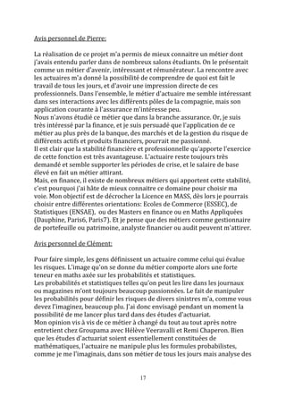 17 
Avis personnel de Pierre: 
La réalisation de ce projet m'a permis de mieux connaitre un métier dont 
j'avais entendu parler dans de nombreux salons étudiants. On le présentait 
comme un métier d'avenir, intéressant et rémunérateur. La rencontre avec 
les actuaires m'a donné la possibilité de comprendre de quoi est fait le 
travail de tous les jours, et d'avoir une impression directe de ces 
professionnels. Dans l'ensemble, le métier d'actuaire me semble intéressant 
dans ses interactions avec les différents pôles de la compagnie, mais son 
application courante à l'assurance m'intéresse peu. 
Nous n'avons étudié ce métier que dans la branche assurance. Or, je suis 
très intéressé par la finance, et je suis persuadé que l'application de ce 
métier au plus près de la banque, des marchés et de la gestion du risque de 
différents actifs et produits financiers, pourrait me passionné. 
Il est clair que la stabilité financière et professionnelle qu'apporte l'exercice 
de cette fonction est très avantageuse. L'actuaire reste toujours très 
demandé et semble supporter les périodes de crise, et le salaire de base 
élevé en fait un métier attirant. 
Mais, en finance, il existe de nombreux métiers qui apportent cette stabilité, 
c'est pourquoi j'ai hâte de mieux connaitre ce domaine pour choisir ma 
voie. Mon objectif est de décrocher la Licence en MASS, dès lors je pourrais 
choisir entre différentes orientations: Ecoles de Commerce (ESSEC), de 
Statistiques (ENSAE), ou des Masters en finance ou en Maths Appliquées 
(Dauphine, Paris6, Paris7). Et je pense que des métiers comme gestionnaire 
de portefeuille ou patrimoine, analyste financier ou audit peuvent m'attirer. 
Avis personnel de Clément: 
Pour faire simple, les gens définissent un actuaire comme celui qui évalue 
les risques. L'image qu'on se donne du métier comporte alors une forte 
teneur en maths axée sur les probabilités et statistiques. 
Les probabilités et statistiques telles qu'on peut les lire dans les journaux 
ou magazines m'ont toujours beaucoup passionnées. Le fait de manipuler 
les probabilités pour définir les risques de divers sinistres m'a, comme vous 
devez l'imaginez, beaucoup plu. J'ai donc envisagé pendant un moment la 
possibilité de me lancer plus tard dans des études d'actuariat. 
Mon opinion vis à vis de ce métier à changé du tout au tout après notre 
entretient chez Groupama avec Hélève Veeravalli et Remi Chaperon. Bien 
que les études d'actuariat soient essentiellement constituées de 
mathématiques, l'actuaire ne manipule plus les formules probabilistes, 
comme je me l'imaginais, dans son métier de tous les jours mais analyse des 
 