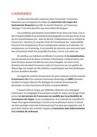 2 
L'ASSURANCE 
Il existe deux branches majeures dans l'assurance: l'assurance 
financière qui correspond à la notion de couverture du risque des 
instruments financiers qu'offre le marché financier; et l'assurance 
classique. C'est cette dernière que nous allons développer. 
Les conditions permettant l'assurabilité d'une chose est l'aléa, c'est-à-dire 
l'imprévisibilité d'un événement dommageable en tant que tel ou d'une 
de ses caractéristiques (ex : date du décès), l'indépendance de la volonté de 
l'assuré (ex : divorce), le caractère licite de l'évènement (ex : impossibilité 
d'assurer les conséquences d'une condamnation pénale ou d'amendes. En 
conséquence, sur le principe, il est possible de souscrire une assurance pour 
tout événement relatif à la propriété d'un bien, à la vie, à la santé, etc. 
On attribue aux habitants de Rhodes l'invention de la mutualisation. 
Les marchands dont les biens arrivaient à destination remboursaient ceux 
dont les biens avaient été détruits lors d'une tempête. Les Grecs et les 
Romains ont introduit l'assurance santé et l'assurance vie. Les guildes du 
Moyen Âge ont rempli un rôle similaire, en participant aux frais d'obsèques 
de leurs membres décédés. 
Les types de contrats d'assurances les plus communs sont les contrats 
d'assurance vie et les contrats d'assurance dommage ou IARD (incendie 
accident et risques divers). On distingue les contrats d'assurance de 
personnes et ceux d'assurance de biens et responsabilités. 
L'assuré cède un risque, par définition aléatoire, à la compagnie 
d'assurance. La compagnie d'assurances accepte le risque en échange d'une 
prime. Le mécanisme de l'assurance ne modifie pas la probabilité de 
survenance du risque, ni ses conséquences. Il se contente de transférer le 
risque d'un agent économique, l'assuré, à un ou plusieurs autres. L'assuré 
est alors protégé contre des évènements qu'il ne peut pas supporter seul. Il 
peut alors réaliser des activités risquées. L'assurance aide indirectement 
à la création de richesses. 
 