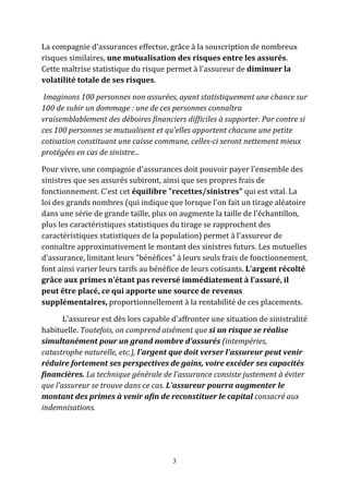 La compagnie d'assurances effectue, grâce à la souscription de nombreux 
risques similaires, une mutualisation des risques entre les assurés. 
Cette maîtrise statistique du risque permet à l'assureur de diminuer la 
volatilité totale de ses risques. 
Imaginons 100 personnes non assurées, ayant statistiquement une chance sur 
100 de subir un dommage : une de ces personnes connaîtra 
vraisemblablement des déboires financiers difficiles à supporter. Par contre si 
ces 100 personnes se mutualisent et qu'elles apportent chacune une petite 
cotisation constituant une caisse commune, celles-ci seront nettement mieux 
protégées en cas de sinistre... 
Pour vivre, une compagnie d'assurances doit pouvoir payer l'ensemble des 
sinistres que ses assurés subiront, ainsi que ses propres frais de 
fonctionnement. C'est cet équilibre "recettes/sinistres" qui est vital. La 
loi des grands nombres (qui indique que lorsque l'on fait un tirage aléatoire 
dans une série de grande taille, plus on augmente la taille de l'échantillon, 
plus les caractéristiques statistiques du tirage se rapprochent des 
caractéristiques statistiques de la population) permet à l'assureur de 
connaître approximativement le montant des sinistres futurs. Les mutuelles 
d'assurance, limitant leurs "bénéfices" à leurs seuls frais de fonctionnement, 
font ainsi varier leurs tarifs au bénéfice de leurs cotisants. L'argent récolté 
grâce aux primes n'étant pas reversé immédiatement à l'assuré, il 
peut être placé, ce qui apporte une source de revenus 
supplémentaires, proportionnellement à la rentabilité de ces placements. 
L'assureur est dès lors capable d'affronter une situation de sinistralité 
habituelle. Toutefois, on comprend aisément que si un risque se réalise 
simultanément pour un grand nombre d'assurés (intempéries, 
catastrophe naturelle, etc.), l'argent que doit verser l'assureur peut venir 
réduire fortement ses perspectives de gains, voire excéder ses capacités 
financières. La technique générale de l'assurance consiste justement à éviter 
que l'assureur se trouve dans ce cas. L'assureur pourra augmenter le 
montant des primes à venir afin de reconstituer le capital consacré aux 
indemnisations. 
3 
 